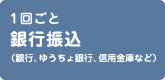 1回ごと 銀行振込（銀行、ゆうちょ銀行、信用金庫など）